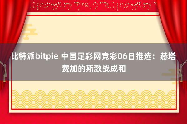 比特派bitpie 中国足彩网竞彩06日推选：赫塔费加的斯激战成和