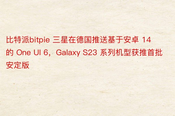 比特派bitpie 三星在德国推送基于安卓 14 的 One UI 6，Galaxy S23 系列机型获推首批安定版