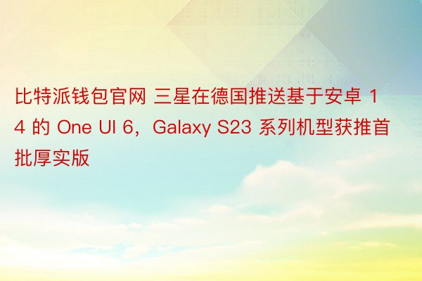 比特派钱包官网 三星在德国推送基于安卓 14 的 One UI 6，Galaxy S23 系列机型获推首批厚实版