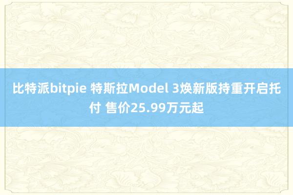 比特派bitpie 特斯拉Model 3焕新版持重开启托付 售价25.99万元起